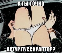 а ты точно артур пуссираптор?