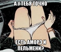 а у тебя точно есть аморэ и пельмени?