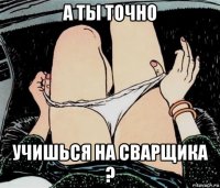 а ты точно учишься на сварщика ?