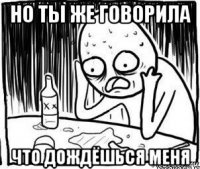 но ты же говорила что дождёшься меня