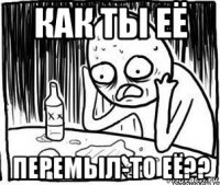 как ты её перемыл-то её??