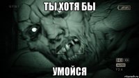 ты хотя бы умойся