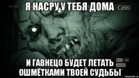 я насру у тебя дома и гавнецо будет летать ошмётками твоей судьбы