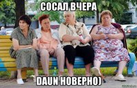 сосал вчера daun новерно)