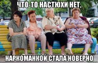 что-то настюхи нет, наркоманкой стала новерно