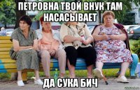 петровна твой внук там насасывает да сука бич