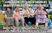 слышали? петька то аньку из нашего тамбова в москву вывез. аньку то он из тамбова вывез. только вот тамбов из аньки не вывезешь.