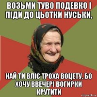 возьми туво подевко і піди до цьотки нуськи, най ти вліє троха воцету, бо хочу ввечері вогирки крутити