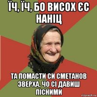 їч, їч, бо висох єс наніц та помасти си сметанов зверха, чо сі давиш пісними