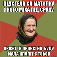 підстели си матолку якого міха під сраку крижі ти прокєгни, буду мала клопіт з тобов