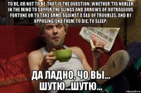 to be, or not to be, that is the question; whether 'tis nobler in the mind to suffer the slings and arrows of outrageous fortune or to take arms against a sea of troubles, and by opposing, end them. to die, to sleep; да ладно, чо вы... шутю...шутю...