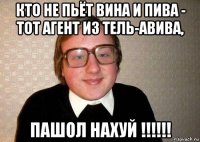 кто не пьёт вина и пива - тот агент из тель-авива, пашол нахуй !!!!!!