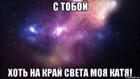 с тобой хоть на край света моя катя!