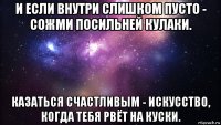 и если внутри слишком пусто - сожми посильней кулаки. казаться счастливым - искусство, когда тебя рвёт на куски.