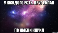 у каждого есть друг еблан по имени кирил