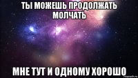 ты можешь продолжать молчать мне тут и одному хорошо