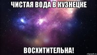 чистая вода в кузнецке восхитительна!