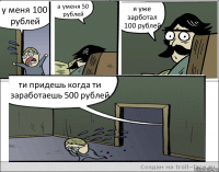 у меня 100 рублей а уменя 50 рублей я уже зарботал 100 рублей ти придешь когда ти заработаешь 500 рублей