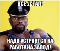 все устал! надо устроится на работу на завод!