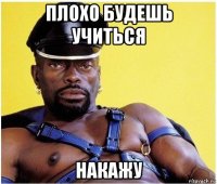 плохо будешь учиться накажу