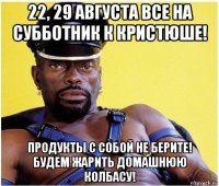 22, 29 августа все на субботник к кристюше! продукты с собой не берите! будем жарить домашнюю колбасу!