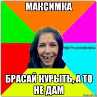 максимка брасай курыть, а то не дам