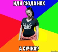 иди сюда нах а сучка?