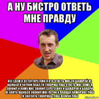 а ну бистро ответь мне правду все едем к детектору лжи я кто ответь мне ти шанхрай не ошибся я чоткий паца ти говориш лош ответь мне кому я звонил и кому мне звонил серегеевич и шандрун и бандрй не опять ошибся звонил мне путин и папаша комаровс лош ти значить говоришь лош всякуй лош