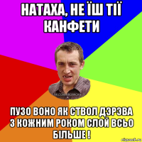 натаха, не їш тiї канфети пузо воно як ствол дэрэва з кожним роком слой всьо бiльше !