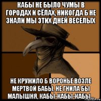 кабы не было чумы в городах и сёлах, никогда б не знали мы этих дней веселых не кружило б вороньё возле мертвой бабы, не гнила бы малышня, кабы-кабы-кабы...