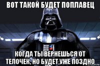 вот такой будет поплавец когда ты вернешься от телочек, но будет уже поздно