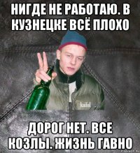 нигде не работаю. в кузнецке всё плохо дорог нет. все козлы. жизнь гавно