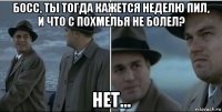 босс, ты тогда кажется неделю пил, и что с похмелья не болел? нет...