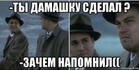 -ты дамашку сделал ? -зачем напомнил((