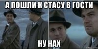 а пошли к стасу в гости ну нах