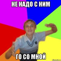 не надо с ним го со мной