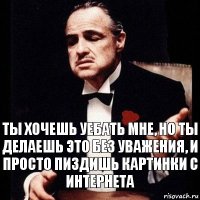 Ты хочешь уебать мне, но ты делаешь это без уважения, и просто пиздишь картинки с интернета