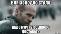 бля, холодно стало надо куртку осеннюю доставать