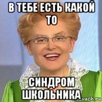 в тебе есть какой то синдром школьника