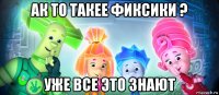 ак то такее фиксики ? уже все это знают