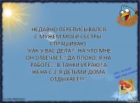 Недавно переписывался
с мужем моей сестры, спрашиваю:
"Как у вас дела?" на что мне он отвечает: "Да плохо, я на работе... в танки играю! А жена с 2-я детьми дома ОТДЫХАЕТ!!!"