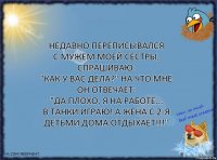 Недавно переписывался
с мужем моей сестры, спрашиваю:
"Как у вас дела?" на что мне он отвечает:
"Да плохо, я на работе...
в танки играю! А жена с 2-я детьми дома ОТДЫХАЕТ!!!"