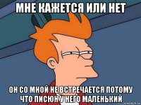 мне кажется или нет он со мной не встречается потому что писюн у него маленький