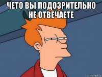 чето вы подозрительно не отвечаете 