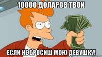 10000 доларов твои если не бросиш мою девушку!