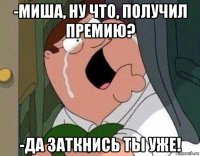 -миша, ну что, получил премию? -да заткнись ты уже!