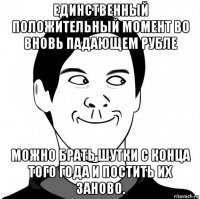 единственный положительный момент во вновь падающем рубле можно брать шутки с конца того года и постить их заново.