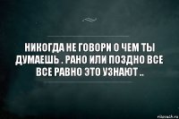 никогда не говори о чем ты думаешь . рано или поздно все все равно это узнают ..