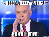 -лееер, лееер… -что?! -иди в жопу!!!