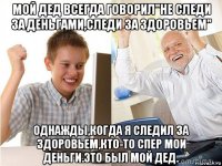 мой дед всегда говорил"не следи за деньгами,следи за здоровьем" однажды,когда я следил за здоровьем,кто-то спер мои деньги.это был мой дед.